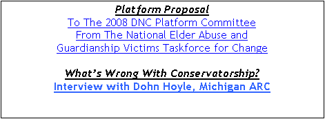 Text Box: Platform Proposal
To The 2008 DNC Platform Committee
From The National Elder Abuse and
Guardianship Victims Taskforce for Change
What’s Wrong With Conservatorship?
Interview with Dohn Hoyle, Michigan ARC


