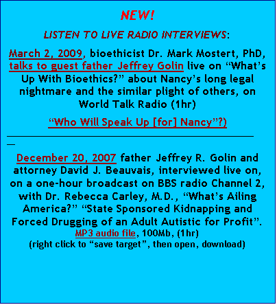 Text Box: NEW!
LISTEN TO LIVE RADIO INTERVIEWS:
March 2, 2009, bioethicist Dr. Mark Mostert, PhD, talks to guest father Jeffrey Golin live on “What’s Up With Bioethics?” about Nancy’s long legal nightmare and the similar plight of others, on World Talk Radio (1hr)
“Who Will Speak Up [for] Nancy”?)
______________________________________________________________
December 20, 2007 father Jeffrey R. Golin and attorney David J. Beauvais, interviewed live on, on a one-hour broadcast on BBS radio Channel 2, with Dr. Rebecca Carley, M.D., “What’s Ailing America?” “State Sponsored Kidnapping and Forced Drugging of an Adult Autistic for Profit”.
MP3 audio file, 100Mb, (1hr)
(right click to “save target”, then open, download)


