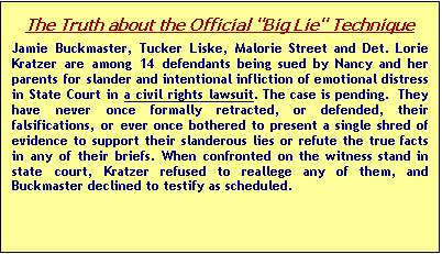 Text Box: The Truth about the Official "Big Lie" Technique
Jamie Buckmaster, Tucker Liske, Malorie Street and Det. Lorie Kratzer are among 14 defendants being sued by Nancy and her parents for slander and intentional infliction of emotional distress in State Court in a civil rights lawsuit. The case is pending.  They have never once formally retracted, or defended, their falsifica-tions, or ever once bothered to present a single shred of evidence to support their slanderous lies or refute the true facts in any of their briefs. When confronted on the witness stand in state court, Kratzer refused to reallege any of them, and Buckmaster declined to testify as scheduled.


