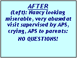 Text Box: AFTER
(Left): Nancy looking miserable, very abused at visit supervised by APS, crying, APS to parents: NO QUESTIONS!
