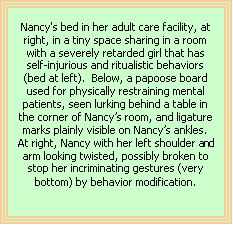 Text Box: Nancy's bed in her adult care facility, at right, in a tiny space sharing in a room with a severely retarded girl that has self-injurious and ritualistic behaviors (bed at left).  Below, a papoose board used for physically restraining mental patients, seen lurking behind a table in the corner of Nancy’s room, and ligature marks plainly visible on Nancy’s ankles. At right, Nancy with her left shoulder and arm looking twisted, possibly broken to stop her incriminating gestures (very bottom) by behavior modification.