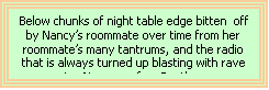 Text Box: Below chunks of night table edge bitten  off by Nancy’s roommate over time from her roommate’s many tantrums, and the radio that is always turned up blasting with rave music.  Nancy prefers Beethoven.