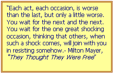 Text Box: “Each act, each occasion, is worse than the last, but only a little worse.  You wait for the next and the next. You wait for the one great shocking occasion, thinking that others, when such a shock comes, will join with you in resisting somehow.- Milton Mayer, “They Thought They Were Free”