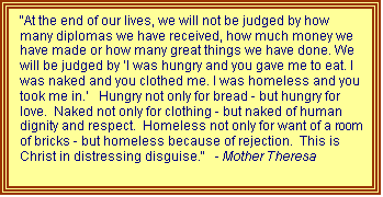 Text Box: "At the end of our lives, we will not be judged by how many diplomas we have received, how much money we have made or how many great things we have done. We will be judged by ‘I was hungry and you gave me to eat. I was naked and you clothed me. I was homeless and you took me in.’   Hungry not only for bread - but hungry for love.  Naked not only for clothing - but naked of human dignity and respect.  Homeless not only for want of a room of bricks - but homeless because of rejection.  This is Christ in distressing disguise."   - Mother Theresa