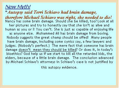 Text Box: New Myth! 
“Autopsy said Terri Schiavo had brain damage, there-fore Michael Schiavo was right, she needed to die!
Nancy has some brain damage. Should she be killed, too? Look at all her pictures and try to honestly say that she isn’t as alive and human as you or I! You can’t. She is just as capable of enjoying life as anyone else.  Mohammed Ali has brain damage from boxing.  Nobody suggests the great champ should be offed!  Many people have brain damage, including some cynics say, a few lawyers and judges. (Nobody’s perfect.)  The mere fact that someone has brain damage doesn’t  mean they should be killed? Or does it, in today’s bioethics? God help us if we start to kill all the retarded kids, the elders, because of a little brain damage.  The conclusion advanced by Michael Schiavo’s attorneys in Schiavo’s case is not justified by this autopsy evidence.
