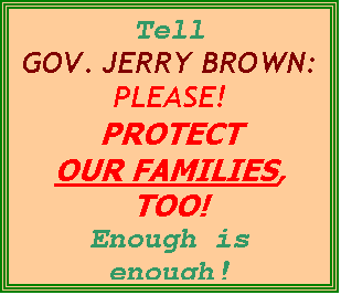 Text Box: Tell
GOV. JERRY BROWN:
PLEASE!
PROTECT
OUR FAMILIES, TOO! 
Enough is enough!
